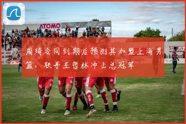 周琦合同到期后预测其加盟上海男篮，联手王哲林冲击总冠军