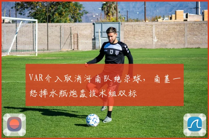 VAR介入取消河南队绝杀球,南基一怒摔水瓶炮轰技术组双标