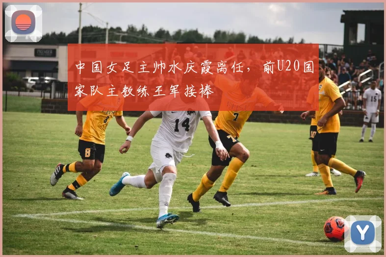 中国女足主帅水庆霞离任,前U20国家队主教练王军接棒